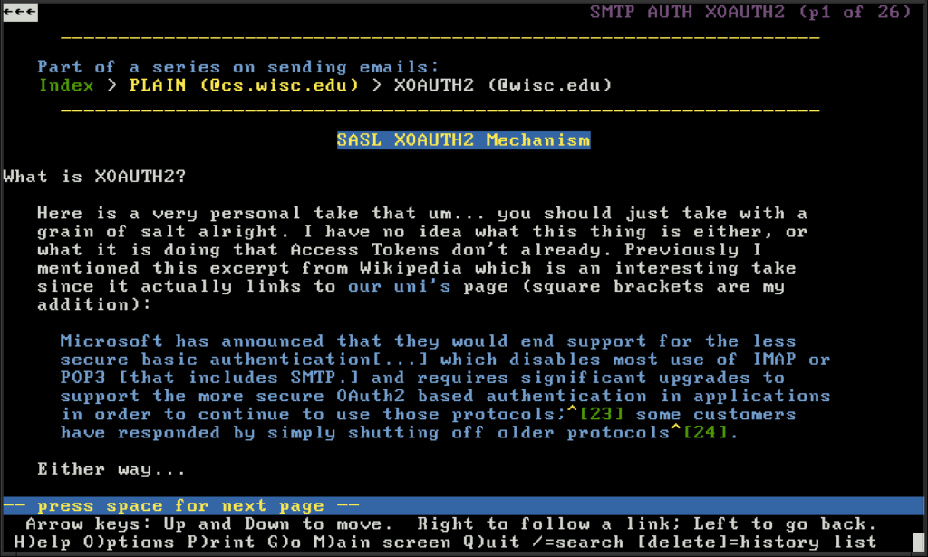 Screenshot of my web page explaining how to use XOAUTH2 with Wiscmail. Wrote it for a classmate at CS252 and CS354. Contains text: What is XOAUTH2?

Here is a very personal take that um... you should just take with a grain of salt alright. I have no idea what this thing is either, or what it is doing that Access Tokens don't already. Previously I mentioned this excerpt from Wikipedia which is an interesting take since it actually links to our uni's page (square brackets are my addition):

Microsoft has announced that they would end support for the less secure basic authentication[...] which disables most use of IMAP or POP3 [that includes SMTP.] and requires significant upgrades to support the more secure OAuth2 based authentication in applications in order to continue to use those protocols;[23] some customers have responded by simply shutting off older protocols[24]. 

Either way...
